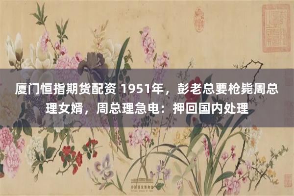 厦门恒指期货配资 1951年，彭老总要枪毙周总理女婿，周总理急电：押回国内处理