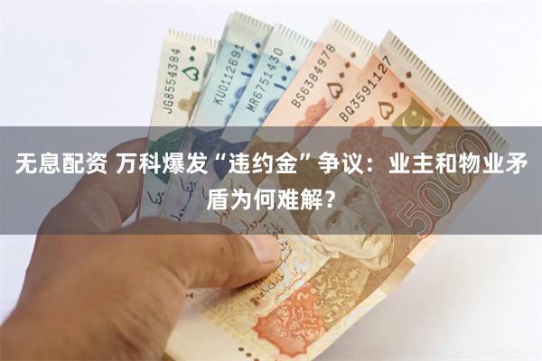 无息配资 万科爆发“违约金”争议：业主和物业矛盾为何难解？