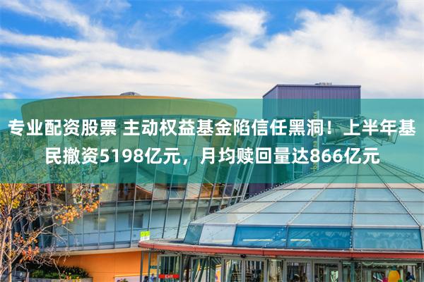 专业配资股票 主动权益基金陷信任黑洞！上半年基民撤资5198亿元，月均赎回量达866亿元