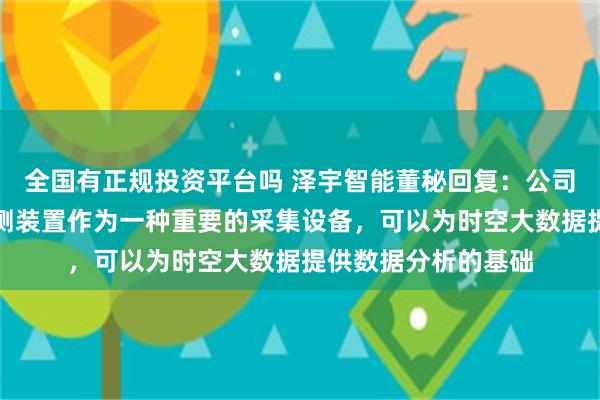 全国有正规投资平台吗 泽宇智能董秘回复：公司的地基云台气象监测装置作为一种重要的采集设备，可以为时空大数据提供数据分析的基础