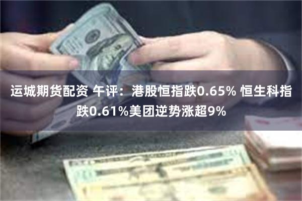 运城期货配资 午评：港股恒指跌0.65% 恒生科指跌0.61%美团逆势涨超9%