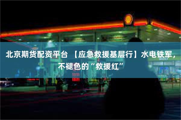 北京期货配资平台 【应急救援基层行】水电铁军，不褪色的“救援红”