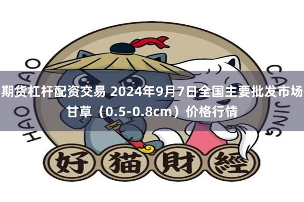 期货杠杆配资交易 2024年9月7日全国主要批发市场甘草（0.5-0.8cm）价格行情