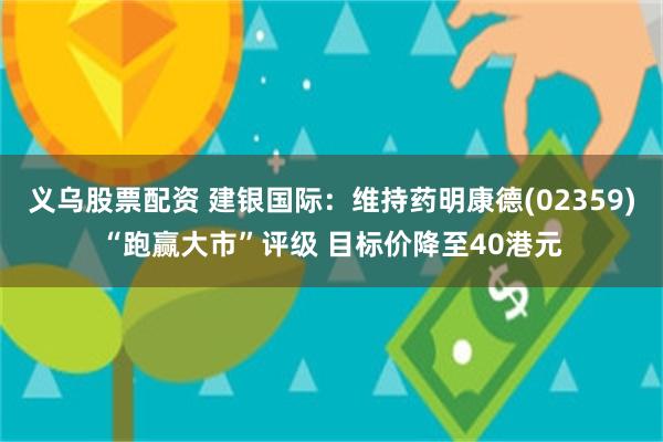 义乌股票配资 建银国际：维持药明康德(02359)“跑赢大市”评级 目标价降至40港元