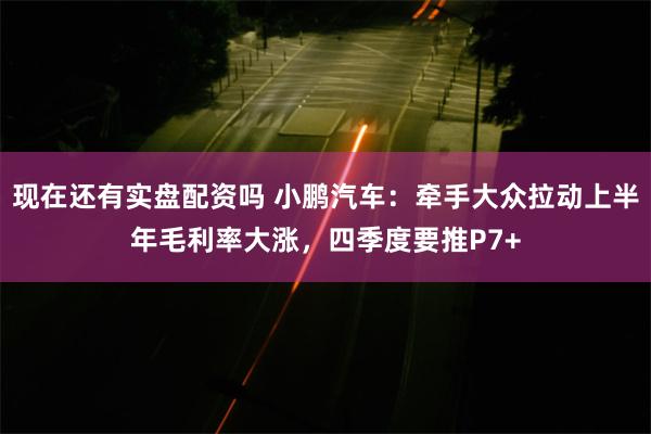 现在还有实盘配资吗 小鹏汽车：牵手大众拉动上半年毛利率大涨，四季度要推P7+