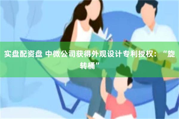 实盘配资盘 中微公司获得外观设计专利授权：“旋转桶”