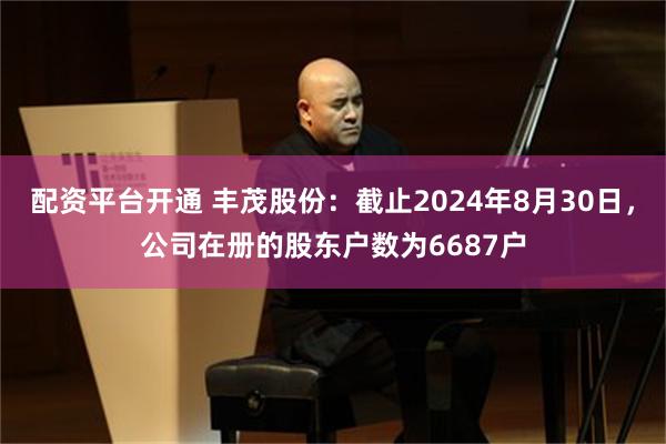 配资平台开通 丰茂股份：截止2024年8月30日，公司在册的股东户数为6687户