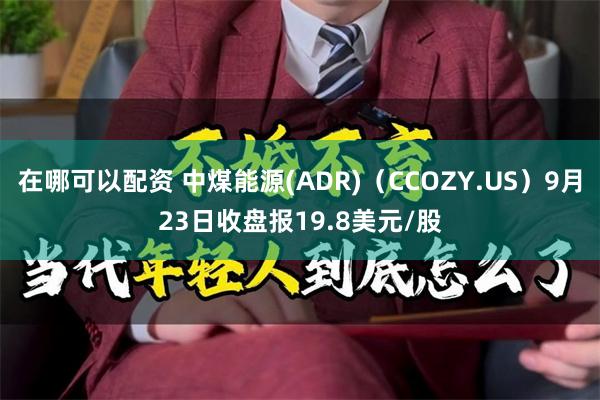 在哪可以配资 中煤能源(ADR)（CCOZY.US）9月23日收盘报19.8美元/股