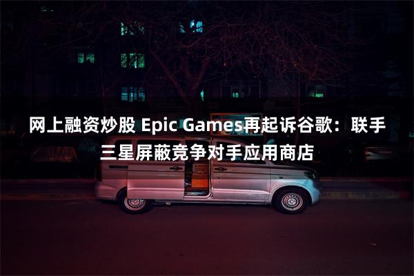 网上融资炒股 Epic Games再起诉谷歌：联手三星屏蔽竞争对手应用商店