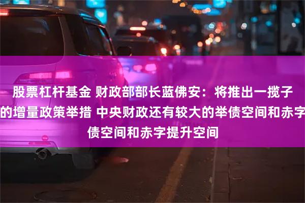 股票杠杆基金 财政部部长蓝佛安：将推出一揽子有针对性的增量政策举措 中央财政还有较大的举债空间和赤字提升空间