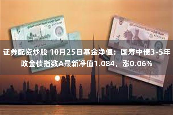 证券配资炒股 10月25日基金净值：国寿中债3-5年政金债指数A最新净值1.084，涨0.06%