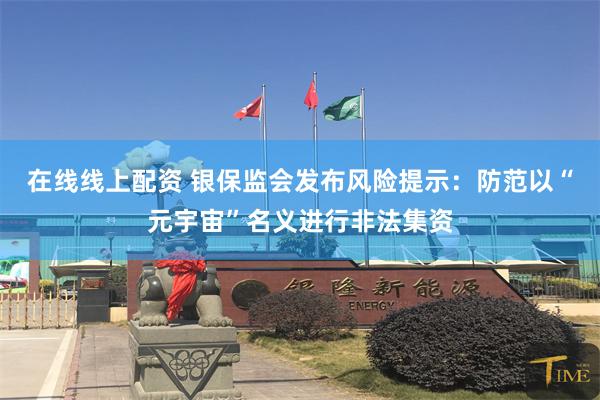 在线线上配资 银保监会发布风险提示：防范以“元宇宙”名义进行非法集资