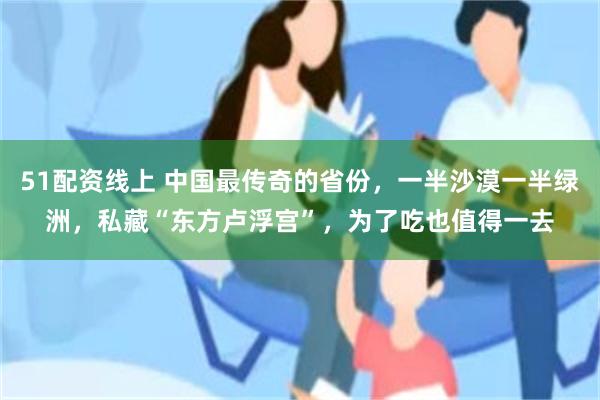 51配资线上 中国最传奇的省份，一半沙漠一半绿洲，私藏“东方卢浮宫”，为了吃也值得一去