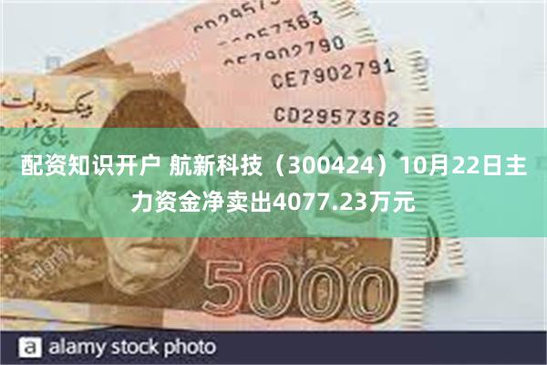 配资知识开户 航新科技（300424）10月22日主力资金净卖出4077.23万元