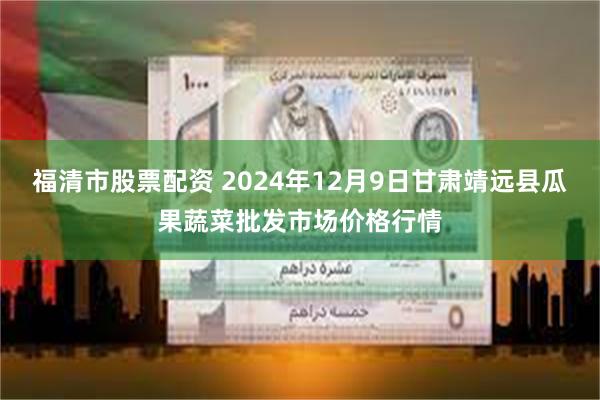 福清市股票配资 2024年12月9日甘肃靖远县瓜果蔬菜批发市场价格行情