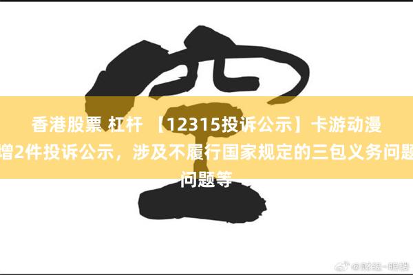 香港股票 杠杆 【12315投诉公示】卡游动漫新增2件投诉公示，涉及不履行国家规定的三包义务问题等