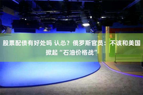 股票配债有好处吗 认怂？俄罗斯官员：不该和美国掀起“石油价格战”