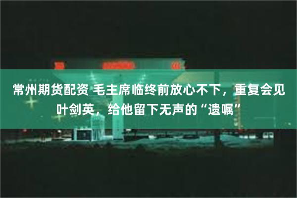 常州期货配资 毛主席临终前放心不下，重复会见叶剑英，给他留下无声的“遗嘱”